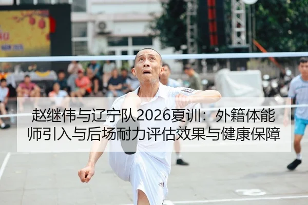 赵继伟与辽宁队2026夏训：外籍体能师引入与后场耐力评估效果与健康保障